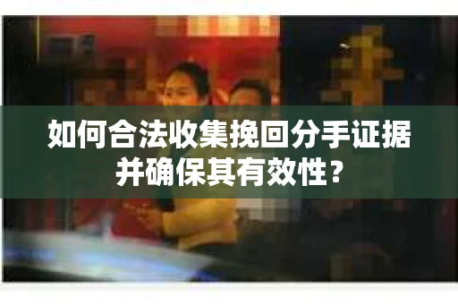 如何合法收集挽回分手证据并确保其有效性？