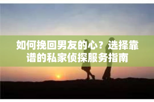 如何挽回男友的心？选择靠谱的私家侦探服务指南