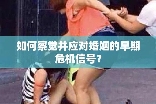 如何察觉并应对婚姻的早期危机信号？