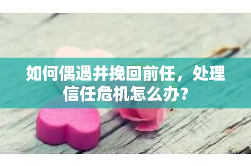 如何偶遇并挽回前任，处理信任危机怎么办？