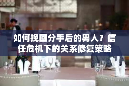 如何挽回分手后的男人？信任危机下的关系修复策略