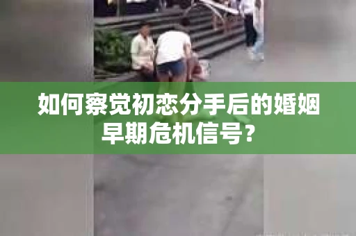 如何察觉初恋分手后的婚姻早期危机信号？