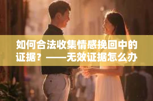 如何合法收集情感挽回中的证据？——无效证据怎么办？
