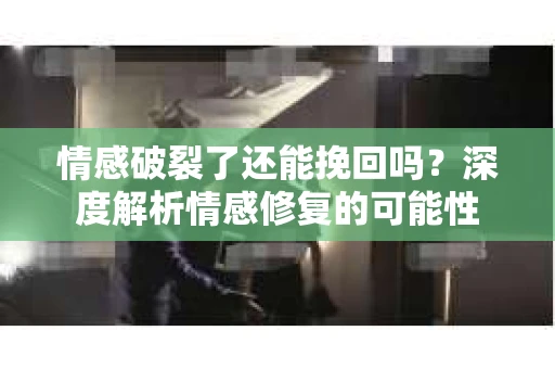 情感破裂了还能挽回吗？深度解析情感修复的可能性