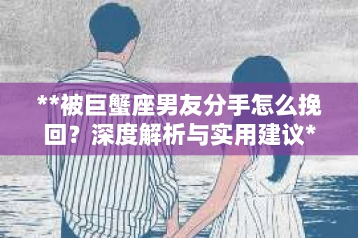 **被巨蟹座男友分手怎么挽回？深度解析与实用建议**