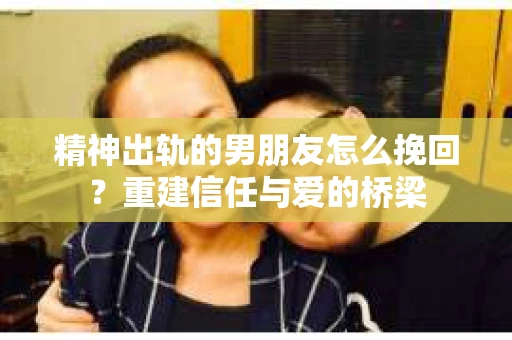 精神出轨的男朋友怎么挽回？重建信任与爱的桥梁