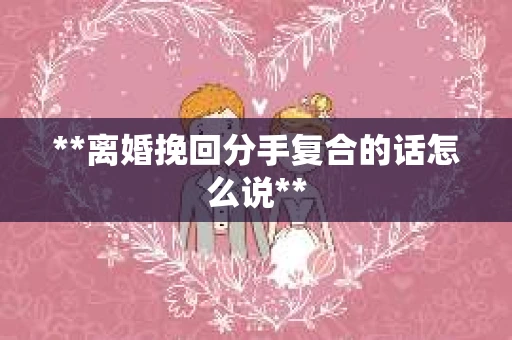**离婚挽回分手复合的话怎么说**