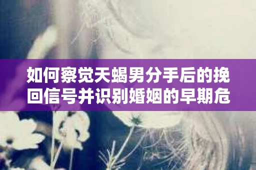 如何察觉天蝎男分手后的挽回信号并识别婚姻的早期危机？怎么办？