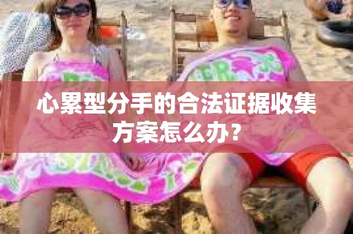 心累型分手的合法证据收集方案怎么办？