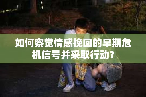 如何察觉情感挽回的早期危机信号并采取行动？
