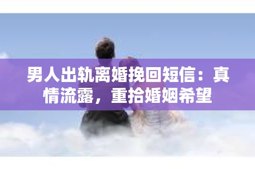 男人出轨离婚挽回短信：真情流露，重拾婚姻希望