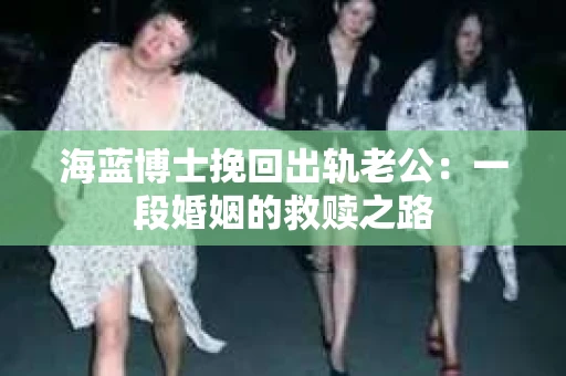海蓝博士挽回出轨老公：一段婚姻的救赎之路