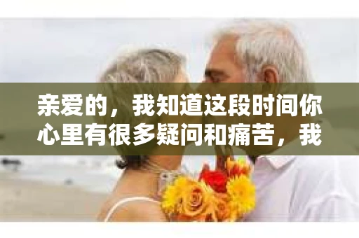 亲爱的，我知道这段时间你心里有很多疑问和痛苦，我也一样。我们在一起的时光，有欢笑也有泪水，那些美好的回忆，我永远都不会忘记。今天，我想通过这条短信，向你表达我的一些想法。