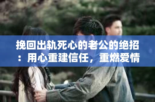 挽回出轨死心的老公的绝招：用心重建信任，重燃爱情火花