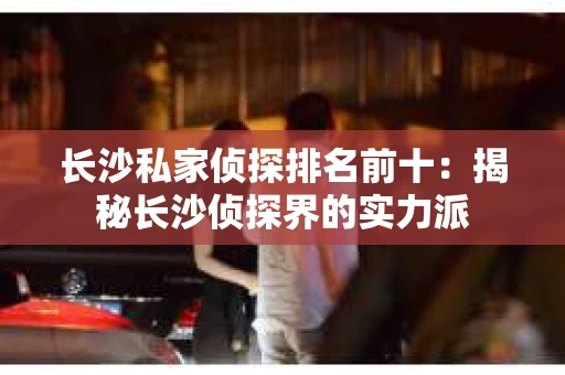 长沙私家侦探排名前十：揭秘长沙侦探界的实力派