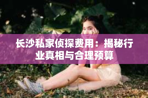 长沙私家侦探费用：揭秘行业真相与合理预算