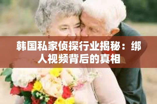 韩国私家侦探行业揭秘：绑人视频背后的真相