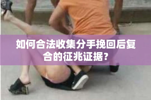 如何合法收集分手挽回后复合的征兆证据？