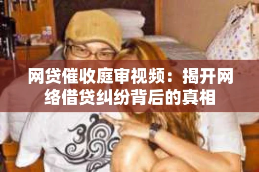 网贷催收庭审视频：揭开网络借贷纠纷背后的真相