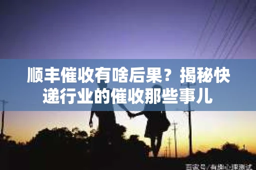 顺丰催收有啥后果？揭秘快递行业的催收那些事儿