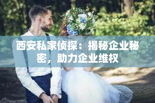 西安私家侦探：揭秘企业秘密，助力企业维权