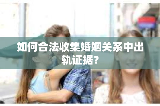如何合法收集婚姻关系中出轨证据？