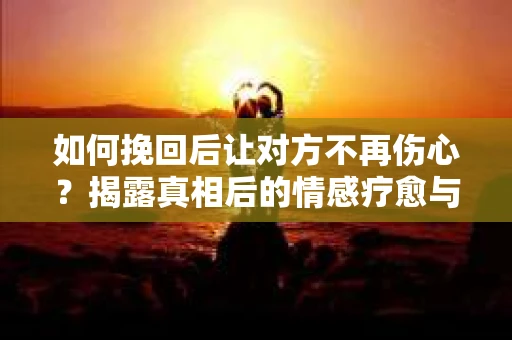 如何挽回后让对方不再伤心？揭露真相后的情感疗愈与前行计划