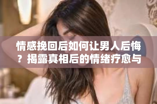 情感挽回后如何让男人后悔？揭露真相后的情绪疗愈与人生决策