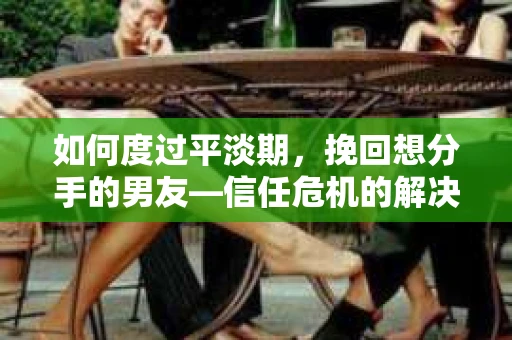 如何度过平淡期，挽回想分手的男友—信任危机的解决之道