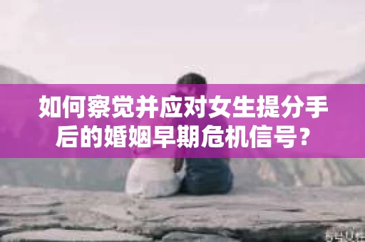如何察觉并应对女生提分手后的婚姻早期危机信号？