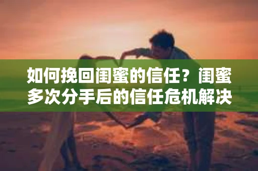 如何挽回闺蜜的信任？闺蜜多次分手后的信任危机解决方案
