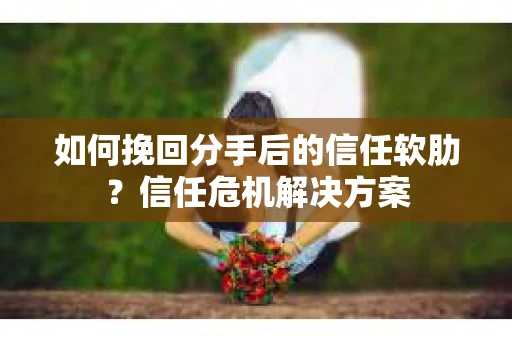 如何挽回分手后的信任软肋？信任危机解决方案