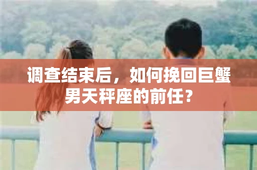 调查结束后，如何挽回巨蟹男天秤座的前任？