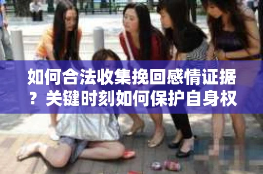 如何合法收集挽回感情证据？关键时刻如何保护自身权益？