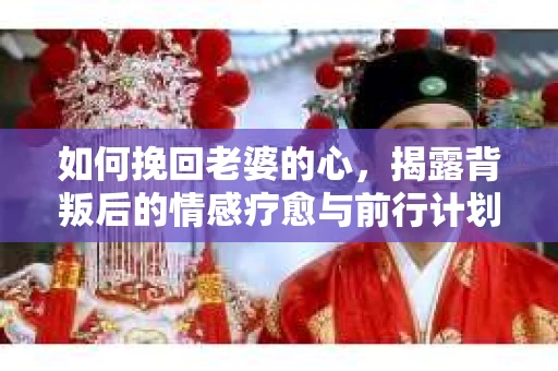 如何挽回老婆的心，揭露背叛后的情感疗愈与前行计划