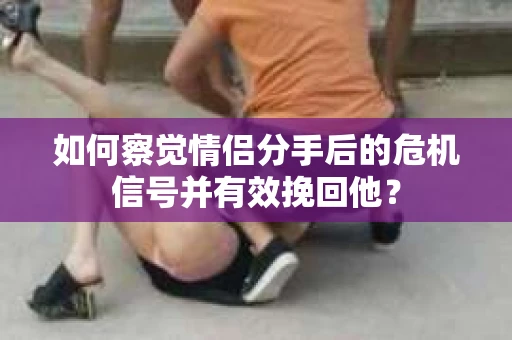 如何察觉情侣分手后的危机信号并有效挽回他？