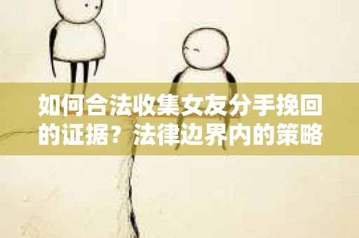 如何合法收集女友分手挽回的证据？法律边界内的策略与技巧