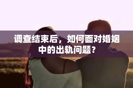 调查结束后，如何面对婚姻中的出轨问题？