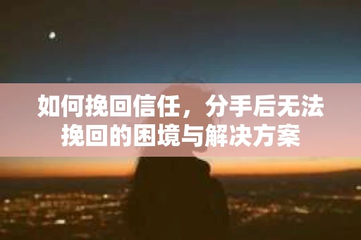 如何挽回信任，分手后无法挽回的困境与解决方案