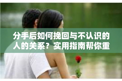 分手后如何挽回与不认识的人的关系？实用指南帮你重拾失去的联结