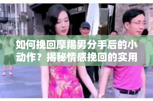 如何挽回摩羯男分手后的小动作？揭秘情感挽回的实用策略