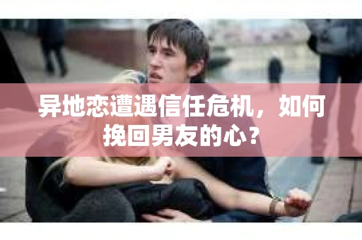 异地恋遭遇信任危机，如何挽回男友的心？