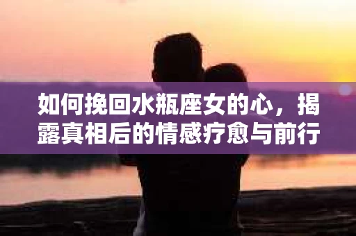 如何挽回水瓶座女的心，揭露真相后的情感疗愈与前行计划