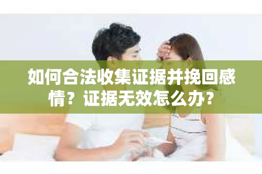 如何合法收集证据并挽回感情？证据无效怎么办？