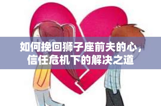如何挽回狮子座前夫的心，信任危机下的解决之道