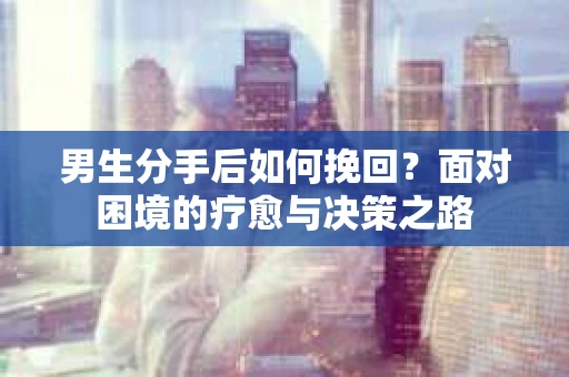 男生分手后如何挽回?面对困境的疗愈与决策之路 男生分手后如何挽回?面对困境的疗愈与决策之路