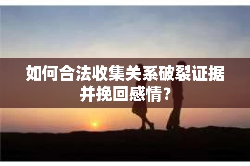 如何合法收集关系破裂证据并挽回感情？