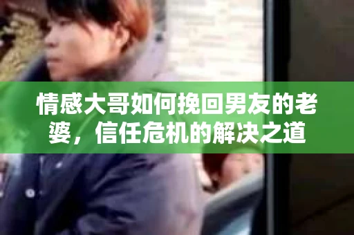 情感大哥如何挽回男友的老婆，信任危机的解决之道