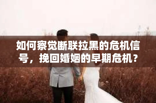 如何察觉断联拉黑的危机信号，挽回婚姻的早期危机？