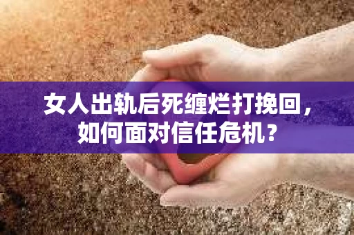 女人出轨后死缠烂打挽回，如何面对信任危机？